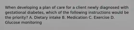 When developing a plan of care for a client newly diagnosed with gestational diabetes, which of the following instructions would be the priority? A. Dietary intake B. Medication C. Exercise D. Glucose monitoring