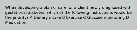 When developing a plan of care for a client newly diagnosed with gestational diabetes, which of the following instructions would be the priority? A Dietary intake B Exercise C Glucose monitoring D Medication