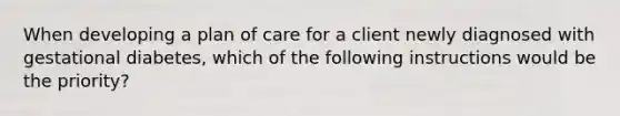 When developing a plan of care for a client newly diagnosed with gestational diabetes, which of the following instructions would be the priority?