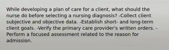 While developing a plan of care for a client, what should the nurse do before selecting a nursing diagnosis? -Collect client subjective and objective data. -Establish short- and long-term client goals. -Verify the primary care provider's written orders. -Perform a focused assessment related to the reason for admission.