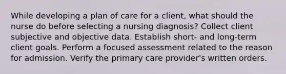 While developing a plan of care for a client, what should the nurse do before selecting a nursing diagnosis? Collect client subjective and objective data. Establish short- and long-term client goals. Perform a focused assessment related to the reason for admission. Verify the primary care provider's written orders.