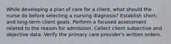 While developing a plan of care for a client, what should the nurse do before selecting a nursing diagnosis? Establish short- and long-term client goals. Perform a focused assessment related to the reason for admission. Collect client subjective and objective data. Verify the primary care provider's written orders.