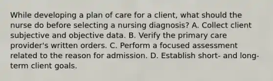 While developing a plan of care for a client, what should the nurse do before selecting a nursing diagnosis? A. Collect client subjective and objective data. B. Verify the primary care provider's written orders. C. Perform a focused assessment related to the reason for admission. D. Establish short- and long-term client goals.