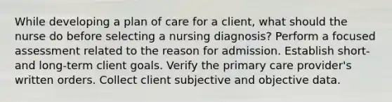 While developing a plan of care for a client, what should the nurse do before selecting a nursing diagnosis? Perform a focused assessment related to the reason for admission. Establish short- and long-term client goals. Verify the primary care provider's written orders. Collect client subjective and objective data.