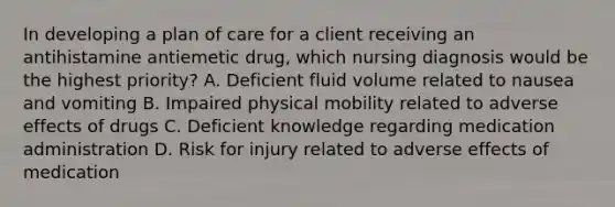 In developing a plan of care for a client receiving an antihistamine antiemetic drug, which nursing diagnosis would be the highest priority? A. Deficient fluid volume related to nausea and vomiting B. Impaired physical mobility related to adverse effects of drugs C. Deficient knowledge regarding medication administration D. Risk for injury related to adverse effects of medication