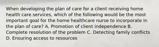 When developing the plan of care for a client receiving home health care services, which of the following would be the most important goal for the home healthcare nurse to incorporate in the plan of care? A. Promotion of client independence B. Complete resolution of the problem C. Detecting family conflicts D. Ensuring access to resources