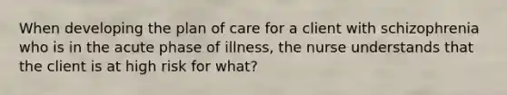 When developing the plan of care for a client with schizophrenia who is in the acute phase of illness, the nurse understands that the client is at high risk for what?