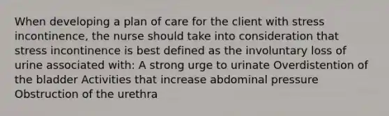 When developing a plan of care for the client with stress incontinence, the nurse should take into consideration that stress incontinence is best defined as the involuntary loss of urine associated with: A strong urge to urinate Overdistention of the bladder Activities that increase abdominal pressure Obstruction of the urethra