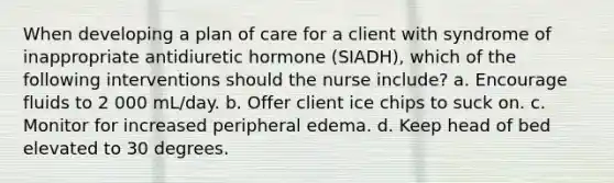 When developing a plan of care for a client with syndrome of inappropriate antidiuretic hormone (SIADH), which of the following interventions should the nurse include? a. Encourage fluids to 2 000 mL/day. b. Offer client ice chips to suck on. c. Monitor for increased peripheral edema. d. Keep head of bed elevated to 30 degrees.