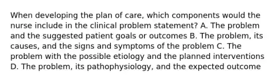 When developing the plan of care, which components would the nurse include in the clinical problem statement? A. The problem and the suggested patient goals or outcomes B. The problem, its causes, and the signs and symptoms of the problem C. The problem with the possible etiology and the planned interventions D. The problem, its pathophysiology, and the expected outcome