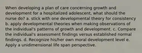 When developing a plan of care concerning growth and development for a hospitalized adolescent, what should the nurse do? a. stick with one developmental theory for consistency b. apply developmental theories when making observations of the individual's patterns of growth and development. c. Compare the individual's assessment findings versus established normal findings. d. Recognize his/her own moral development level e. Apply a unidimensional life span perspective.