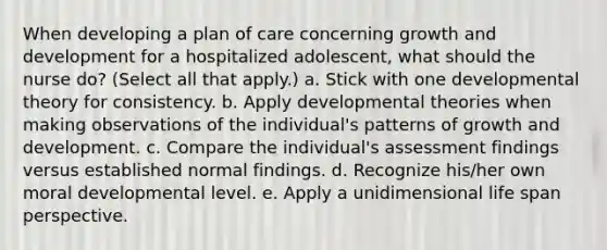 When developing a plan of care concerning growth and development for a hospitalized adolescent, what should the nurse do? (Select all that apply.) a. Stick with one developmental theory for consistency. b. Apply developmental theories when making observations of the individual's patterns of growth and development. c. Compare the individual's assessment findings versus established normal findings. d. Recognize his/her own moral developmental level. e. Apply a unidimensional life span perspective.