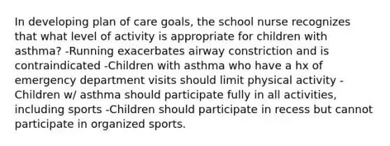 In developing plan of care goals, the school nurse recognizes that what level of activity is appropriate for children with asthma? -Running exacerbates airway constriction and is contraindicated -Children with asthma who have a hx of emergency department visits should limit physical activity -Children w/ asthma should participate fully in all activities, including sports -Children should participate in recess but cannot participate in organized sports.