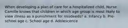 When developing a plan of care for a hospitalized child, Nurse Camille knows that children in which age group is most likely to view illness as a punishment for misdeeds? a. Infancy b. Pre-school age c. School age d. Adolescence