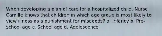 When developing a plan of care for a hospitalized child, Nurse Camille knows that children in which age group is most likely to view illness as a punishment for misdeeds? a. Infancy b. Pre-school age c. School age d. Adolescence