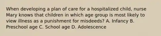 When developing a plan of care for a hospitalized child, nurse Mary knows that children in which age group is most likely to view illness as a punishment for misdeeds? A. Infancy B. Preschool age C. School age D. Adolescence