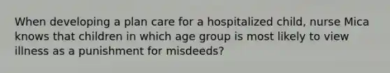 When developing a plan care for a hospitalized child, nurse Mica knows that children in which age group is most likely to view illness as a punishment for misdeeds?