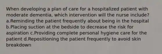 When developing a plan of care for a hospitalized patient with moderate dementia, which intervention will the nurse include? a.Reminding the patient frequently about being in the hospital b.Placing suction at the bedside to decrease the risk for aspiration c.Providing complete personal hygiene care for the patient d.Repositioning the patient frequently to avoid skin breakdown