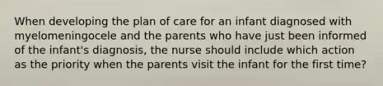 When developing the plan of care for an infant diagnosed with myelomeningocele and the parents who have just been informed of the infant's diagnosis, the nurse should include which action as the priority when the parents visit the infant for the first time?