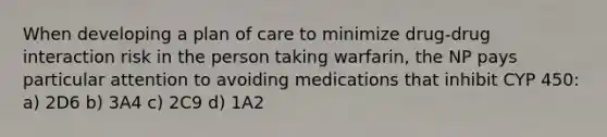 When developing a plan of care to minimize drug-drug interaction risk in the person taking warfarin, the NP pays particular attention to avoiding medications that inhibit CYP 450: a) 2D6 b) 3A4 c) 2C9 d) 1A2