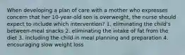 When developing a plan of care with a mother who expresses concern that her 10-year-old son is overweight, the nurse should expect to include which intervention? 1. eliminating the child's between-meal snacks 2. eliminating the intake of fat from the diet 3. including the child in meal planning and preparation 4. encouraging slow weight loss