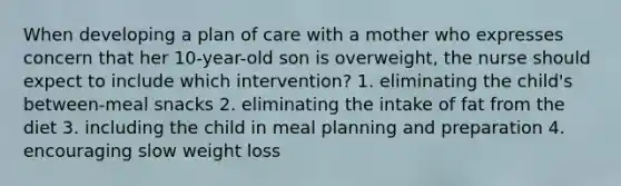 When developing a plan of care with a mother who expresses concern that her 10-year-old son is overweight, the nurse should expect to include which intervention? 1. eliminating the child's between-meal snacks 2. eliminating the intake of fat from the diet 3. including the child in meal planning and preparation 4. encouraging slow weight loss