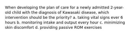 When developing the plan of care for a newly admitted 2-year-old child with the diagnosis of Kawasaki disease, which intervention should be the priority? a. taking vital signs ever 6 hours b. monitoring intake and output every hour c. minimizing skin discomfort d. providing passive ROM exercises