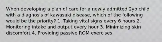 When developing a plan of care for a newly admitted 2yo child with a diagnosis of kawasaki disease, which of the following would be the priority? 1. Taking vital signs every 6 hours 2. Monitoring intake and output every hour 3. Minimizing skin discomfort 4. Providing passive ROM exercises