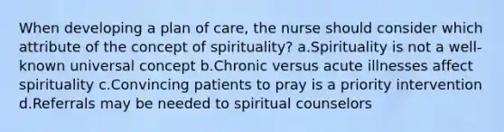 When developing a plan of care, the nurse should consider which attribute of the concept of spirituality? a.Spirituality is not a well-known universal concept b.Chronic versus acute illnesses affect spirituality c.Convincing patients to pray is a priority intervention d.Referrals may be needed to spiritual counselors