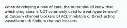 When developing a plan of care, the nurse should know that which drug class is NOT commonly used to treat hypertension? a) Calcium channel blockers b) ACE inhibitors c) Direct-acting vasodilators d) Sodium channel blockers