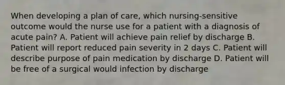 When developing a plan of care, which nursing-sensitive outcome would the nurse use for a patient with a diagnosis of acute pain? A. Patient will achieve pain relief by discharge B. Patient will report reduced pain severity in 2 days C. Patient will describe purpose of pain medication by discharge D. Patient will be free of a surgical would infection by discharge