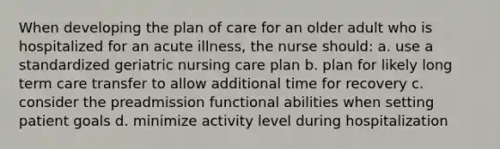 When developing the plan of care for an older adult who is hospitalized for an acute illness, the nurse should: a. use a standardized geriatric nursing care plan b. plan for likely long term care transfer to allow additional time for recovery c. consider the preadmission functional abilities when setting patient goals d. minimize activity level during hospitalization