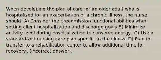 When developing the plan of care for an older adult who is hospitalized for an exacerbation of a chronic illness, the nurse should: A) Consider the preadmission functional abilities when setting client hospitalization and discharge goals B) Minimize activity level during hospitalization to conserve energy., C) Use a standardized nursing care plan specific to the illness. D) Plan for transfer to a rehabilitation center to allow additional time for recovery., (Incorrect answer).