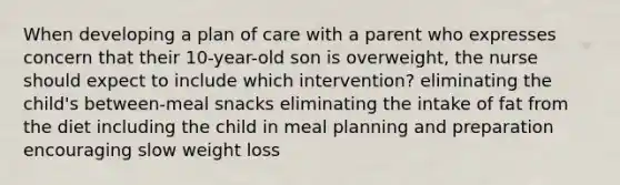 When developing a plan of care with a parent who expresses concern that their 10-year-old son is overweight, the nurse should expect to include which intervention? eliminating the child's between-meal snacks eliminating the intake of fat from the diet including the child in meal planning and preparation encouraging slow weight loss