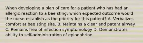 When developing a plan of care for a patient who has had an allergic reaction to a bee sting, which expected outcome would the nurse establish as the priority for this patient? A. Verbalizes comfort at bee sting site. B. Maintains a clear and patent airway. C. Remains free of infection symptomology D. Demonstrates ability to self-administration of epinephrine