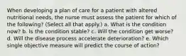 When developing a plan of care for a patient with altered nutritional needs, the nurse must assess the patient for which of the following? (Select all that apply.) a. What is the condition now? b. Is the condition stable? c. Will the condition get worse? d. Will the disease process accelerate deterioration? e. Which single objective measure will predict the course of action?