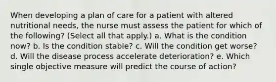 When developing a plan of care for a patient with altered nutritional needs, the nurse must assess the patient for which of the following? (Select all that apply.) a. What is the condition now? b. Is the condition stable? c. Will the condition get worse? d. Will the disease process accelerate deterioration? e. Which single objective measure will predict the course of action?