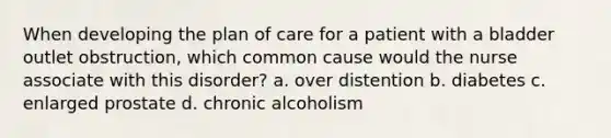 When developing the plan of care for a patient with a bladder outlet obstruction, which common cause would the nurse associate with this disorder? a. over distention b. diabetes c. enlarged prostate d. chronic alcoholism