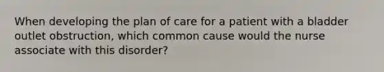 When developing the plan of care for a patient with a bladder outlet obstruction, which common cause would the nurse associate with this disorder?