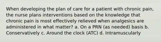 When developing the plan of care for a patient with chronic pain, the nurse plans interventions based on the knowledge that chronic pain is most effectively relieved when analgesics are administered in what matter? a. On a PRN (as needed) basis b. Conservatively c. Around the clock (ATC) d. Intramuscularly