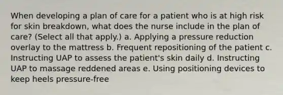 When developing a plan of care for a patient who is at high risk for skin breakdown, what does the nurse include in the plan of care? (Select all that apply.) a. Applying a pressure reduction overlay to the mattress b. Frequent repositioning of the patient c. Instructing UAP to assess the patient's skin daily d. Instructing UAP to massage reddened areas e. Using positioning devices to keep heels pressure-free