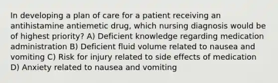 In developing a plan of care for a patient receiving an antihistamine antiemetic drug, which nursing diagnosis would be of highest priority? A) Deficient knowledge regarding medication administration B) Deficient fluid volume related to nausea and vomiting C) Risk for injury related to side effects of medication D) Anxiety related to nausea and vomiting