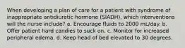 When developing a plan of care for a patient with syndrome of inappropriate antidiuretic hormone (SIADH), which interventions will the nurse include? a. Encourage fluids to 2000 mL/day. b. Offer patient hard candies to suck on. c. Monitor for increased peripheral edema. d. Keep head of bed elevated to 30 degrees.