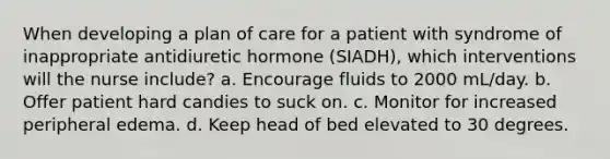 When developing a plan of care for a patient with syndrome of inappropriate antidiuretic hormone (SIADH), which interventions will the nurse include? a. Encourage fluids to 2000 mL/day. b. Offer patient hard candies to suck on. c. Monitor for increased peripheral edema. d. Keep head of bed elevated to 30 degrees.