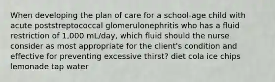 When developing the plan of care for a school-age child with acute poststreptococcal glomerulonephritis who has a fluid restriction of 1,000 mL/day, which fluid should the nurse consider as most appropriate for the client's condition and effective for preventing excessive thirst? diet cola ice chips lemonade tap water