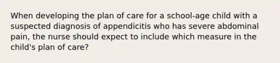 When developing the plan of care for a school-age child with a suspected diagnosis of appendicitis who has severe abdominal pain, the nurse should expect to include which measure in the child's plan of care?