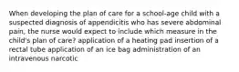 When developing the plan of care for a school-age child with a suspected diagnosis of appendicitis who has severe abdominal pain, the nurse would expect to include which measure in the child's plan of care? application of a heating pad insertion of a rectal tube application of an ice bag administration of an intravenous narcotic