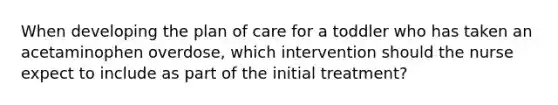 When developing the plan of care for a toddler who has taken an acetaminophen overdose, which intervention should the nurse expect to include as part of the initial treatment?