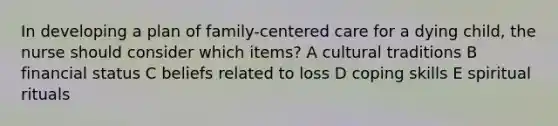 In developing a plan of family-centered care for a dying child, the nurse should consider which items? A cultural traditions B financial status C beliefs related to loss D coping skills E spiritual rituals