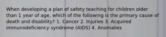 When developing a plan of safety teaching for children older than 1 year of age, which of the following is the primary cause of death and disability? 1. Cancer 2. Injuries 3. Acquired immunodeficiency syndrome (AIDS) 4. Anomalies